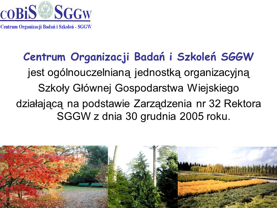 Centrum Organizacji Badań i Szkoleń SGGW jest ogólnouczelnianą jednostką organizacyjną Szkoły Głównej Gospodarstwa Wiejskiego działającą na podstawie Zarządzenia nr 32 Rektora SGGW z dnia 30 grudnia 2005 roku.