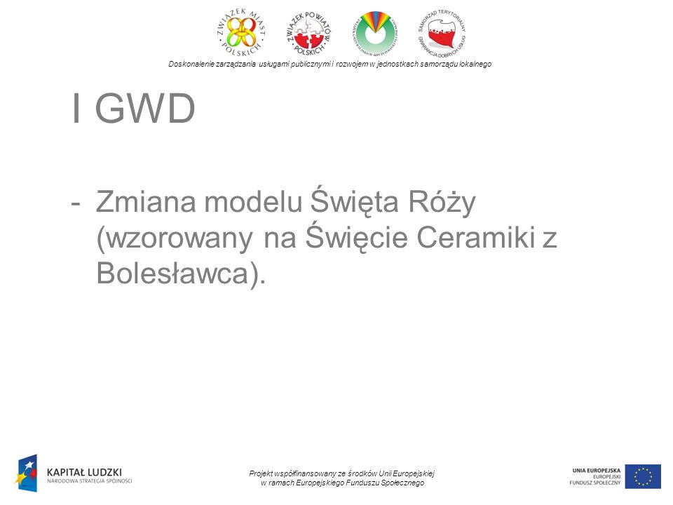 Doskonalenie zarządzania usługami publicznymi i rozwojem w jednostkach samorządu lokalnego Projekt współfinansowany ze środków Unii Europejskiej w ramach Europejskiego Funduszu Społecznego I GWD -Zmiana modelu Święta Róży (wzorowany na Święcie Ceramiki z Bolesławca).
