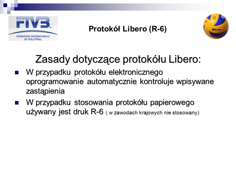 Protokół Libero (R-6) Zasady dotyczące protokółu Libero: W przypadku protokółu elektronicznego oprogramowanie automatycznie kontroluje wpisywane zastąpienia W przypadku protokółu elektronicznego oprogramowanie automatycznie kontroluje wpisywane zastąpienia W przypadku stosowania protokółu papierowego używany jest druk R-6 ( w zawodach krajowych nie stosowany) W przypadku stosowania protokółu papierowego używany jest druk R-6 ( w zawodach krajowych nie stosowany)