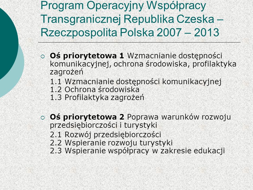 Program Operacyjny Współpracy Transgranicznej Republika Czeska – Rzeczpospolita Polska 2007 – 2013 Oś priorytetowa 1 Wzmacnianie dostępności komunikacyjnej, ochrona środowiska, profilaktyka zagrożeń 1.1 Wzmacnianie dostępności komunikacyjnej 1.2 Ochrona środowiska 1.3 Profilaktyka zagrożeń Oś priorytetowa 2 Poprawa warunków rozwoju przedsiębiorczości i turystyki 2.1 Rozwój przedsiębiorczości 2.2 Wspieranie rozwoju turystyki 2.3 Wspieranie współpracy w zakresie edukacji