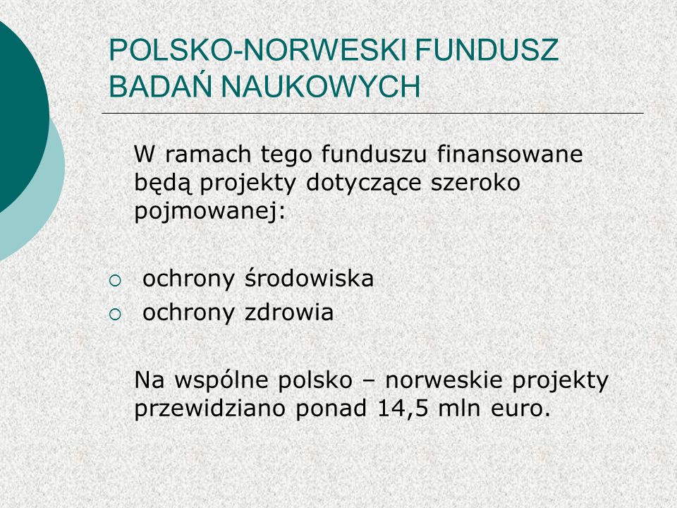 POLSKO-NORWESKI FUNDUSZ BADAŃ NAUKOWYCH W ramach tego funduszu finansowane będą projekty dotyczące szeroko pojmowanej: ochrony środowiska ochrony zdrowia Na wspólne polsko – norweskie projekty przewidziano ponad 14,5 mln euro.