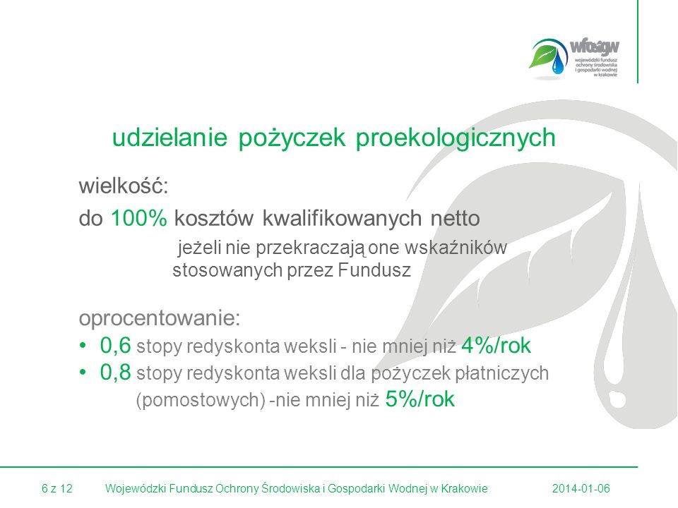 6 z Wojewódzki Fundusz Ochrony Środowiska i Gospodarki Wodnej w Krakowie udzielanie pożyczek proekologicznych wielkość: do 100% kosztów kwalifikowanych netto jeżeli nie przekraczają one wskaźników stosowanych przez Fundusz oprocentowanie: 0,6 stopy redyskonta weksli - nie mniej niż 4%/rok 0,8 stopy redyskonta weksli dla pożyczek płatniczych (pomostowych) -nie mniej niż 5%/rok