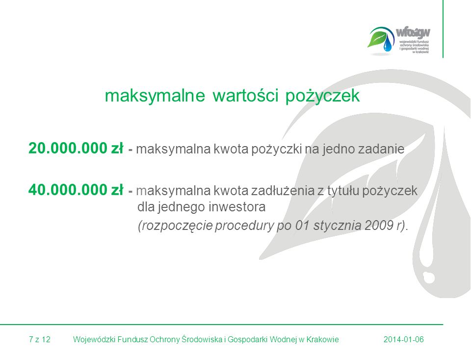 7 z Wojewódzki Fundusz Ochrony Środowiska i Gospodarki Wodnej w Krakowie maksymalne wartości pożyczek zł - maksymalna kwota pożyczki na jedno zadanie zł - maksymalna kwota zadłużenia z tytułu pożyczek dla jednego inwestora (rozpoczęcie procedury po 01 stycznia 2009 r).
