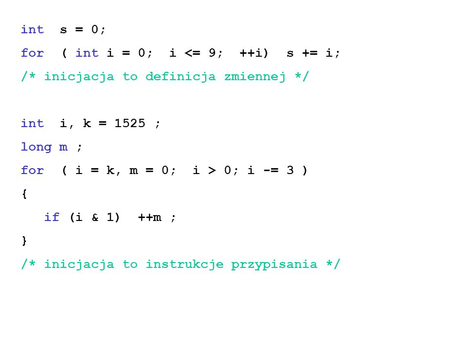 int s = 0; for ( int i = 0; i <= 9; ++i) s += i; /* inicjacja to definicja zmiennej */ int i, k = 1525 ; long m ; for ( i = k, m = 0; i > 0; i -= 3 ) { if (i & 1) ++m ; } /* inicjacja to instrukcje przypisania */