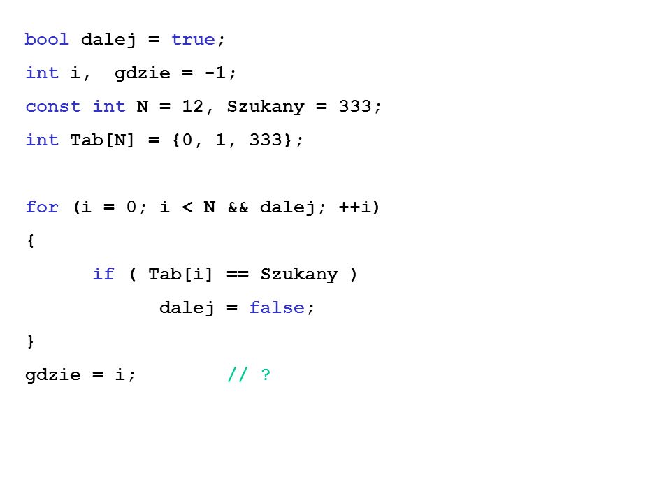 bool dalej = true; int i, gdzie = -1; const int N = 12, Szukany = 333; int Tab[N] = {0, 1, 333}; for (i = 0; i < N && dalej; ++i) { if ( Tab[i] == Szukany ) dalej = false; } gdzie = i;//