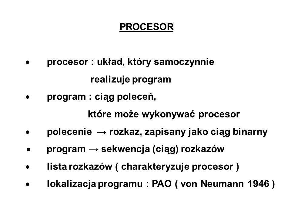 PROCESOR procesor : układ, który samoczynnie realizuje program program : ciąg poleceń, które może wykonywać procesor polecenie rozkaz, zapisany jako ciąg binarny program sekwencja (ciąg) rozkazów lista rozkazów ( charakteryzuje procesor ) lokalizacja programu : PAO ( von Neumann 1946 )