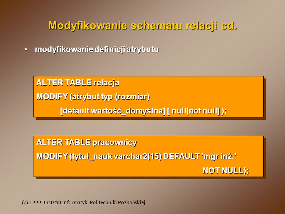 (c) 1999, Instytut Informatyki Politechniki Poznańskiej ALTER TABLE relacja MODIFY (atrybut typ (rozmiar) [default wartość_domyślna] [ null|not null] ); ALTER TABLE relacja MODIFY (atrybut typ (rozmiar) [default wartość_domyślna] [ null|not null] ); Modyfikowanie schematu relacji cd.
