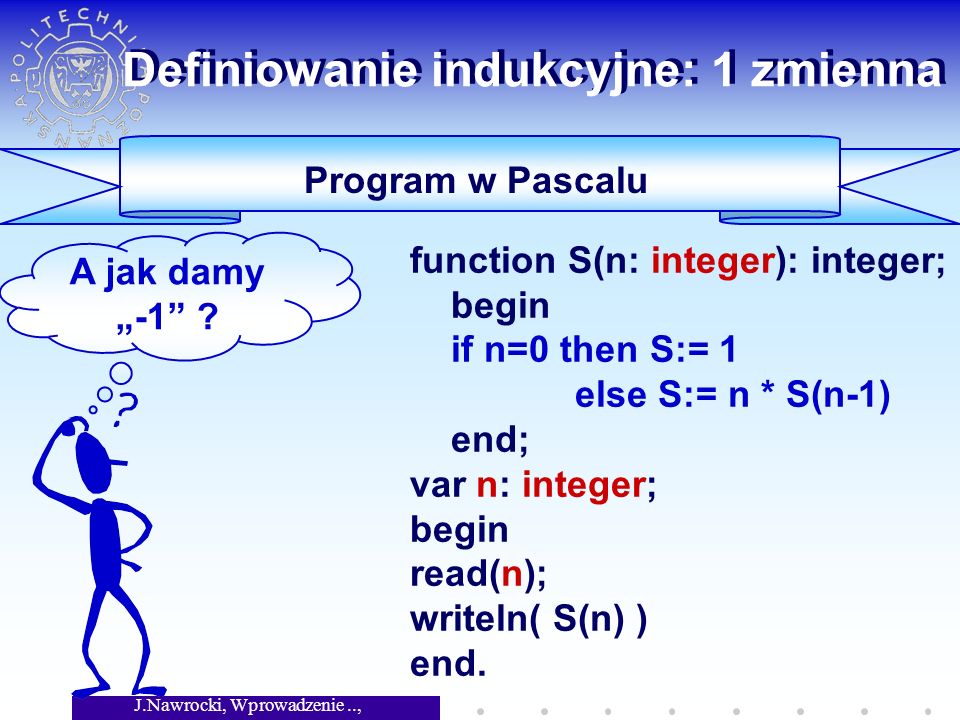 J.Nawrocki, Wprowadzenie.., Wykład 4 Definiowanie indukcyjne: 1 zmienna Program w Pascalu function S(n: integer): integer; begin if n=0 then S:= 1 else S:= n * S(n-1) end; var n: integer; begin read(n); writeln( S(n) ) end.