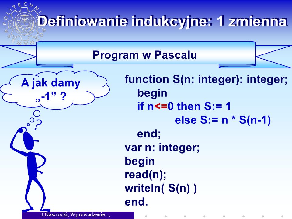 J.Nawrocki, Wprowadzenie.., Wykład 4 Definiowanie indukcyjne: 1 zmienna Program w Pascalu function S(n: integer): integer; begin if n<=0 then S:= 1 else S:= n * S(n-1) end; var n: integer; begin read(n); writeln( S(n) ) end.
