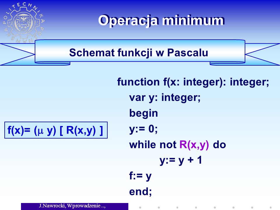 J.Nawrocki, Wprowadzenie.., Wykład 4 Operacja minimum function f(x: integer): integer; var y: integer; begin y:= 0; while not R(x,y) do y:= y + 1 f:= y end; f(x)= ( y) [ R(x,y) ] Schemat funkcji w Pascalu