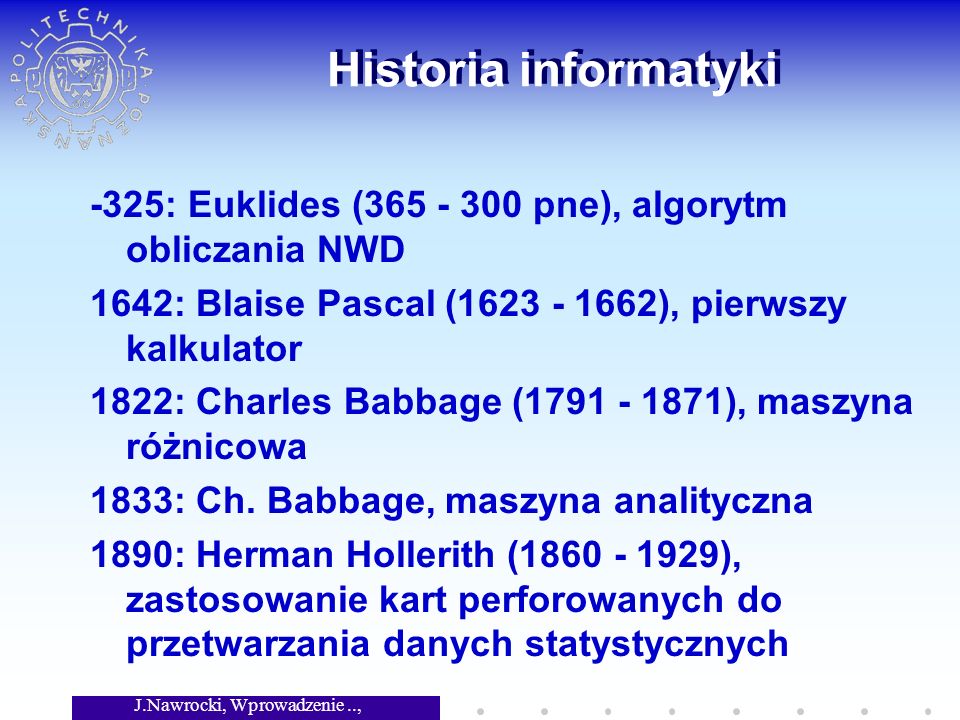 J.Nawrocki, Wprowadzenie.., Wykład 1 Historia informatyki -325: Euklides ( pne), algorytm obliczania NWD 1642: Blaise Pascal ( ), pierwszy kalkulator 1822: Charles Babbage ( ), maszyna różnicowa 1833: Ch.
