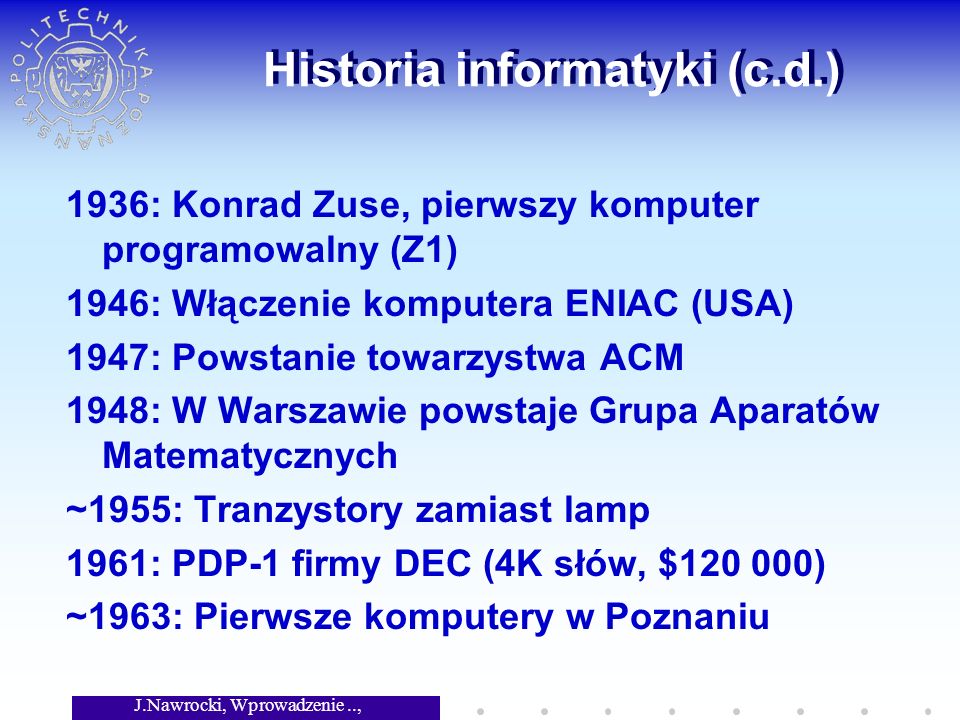 J.Nawrocki, Wprowadzenie.., Wykład 1 Historia informatyki (c.d.) 1936: Konrad Zuse, pierwszy komputer programowalny (Z1) 1946: Włączenie komputera ENIAC (USA) 1947: Powstanie towarzystwa ACM 1948: W Warszawie powstaje Grupa Aparatów Matematycznych ~1955: Tranzystory zamiast lamp 1961: PDP-1 firmy DEC (4K słów, $ ) ~1963: Pierwsze komputery w Poznaniu