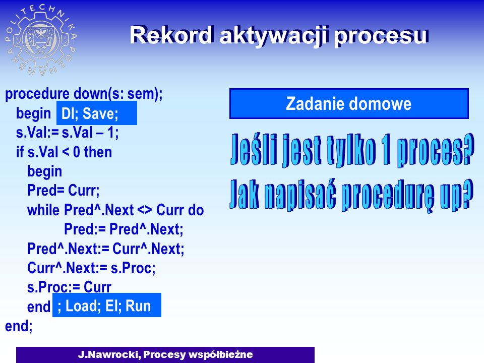 J.Nawrocki, Procesy współbieżne Rekord aktywacji procesu procedure down(s: sem); begin s.Val:= s.Val – 1; if s.Val < 0 then begin Pred= Curr; while Pred^.Next <> Curr do Pred:= Pred^.Next; Pred^.Next:= Curr^.Next; Curr^.Next:= s.Proc; s.Proc:= Curr end end; DI; Save; ; Load; EI; Run Zadanie domowe