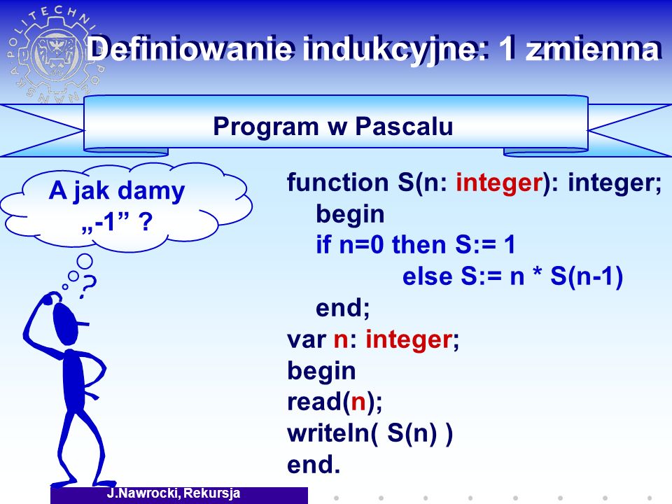 J.Nawrocki, Rekursja Definiowanie indukcyjne: 1 zmienna Program w Pascalu function S(n: integer): integer; begin if n=0 then S:= 1 else S:= n * S(n-1) end; var n: integer; begin read(n); writeln( S(n) ) end.