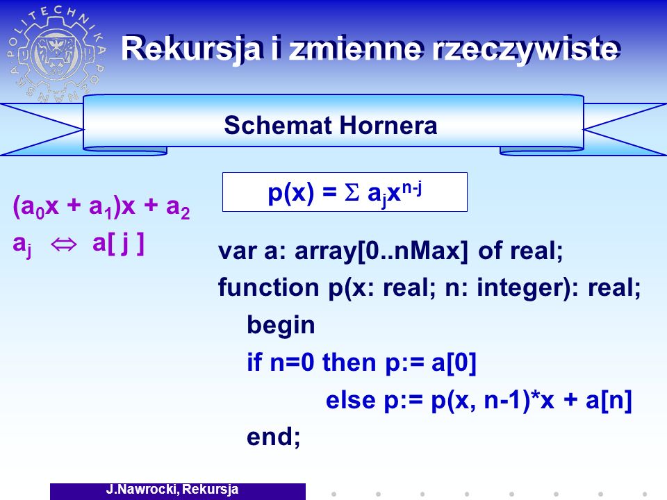 J.Nawrocki, Rekursja Rekursja i zmienne rzeczywiste (a 0 x + a 1 )x + a 2 a j a[ j ] Schemat Hornera var a: array[0..nMax] of real; function p(x: real; n: integer): real; begin if n=0 then p:= a[0] else p:= p(x, n-1)*x + a[n] end; p(x) = a j x n-j