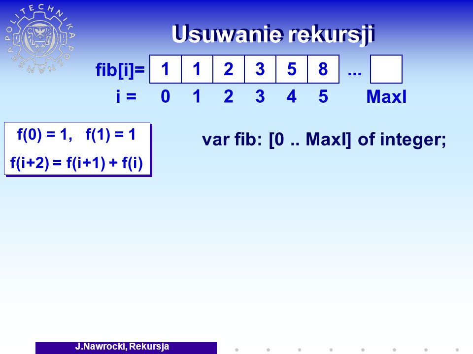 J.Nawrocki, Rekursja Usuwanie rekursji f(0) = 1, f(1) = 1 f(i+2) = f(i+1) + f(i) f(0) = 1, f(1) = 1 f(i+2) = f(i+1) + f(i) fib[i]= i = var fib: [0..