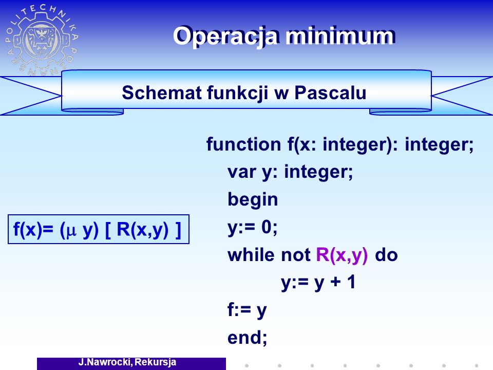 J.Nawrocki, Rekursja Operacja minimum function f(x: integer): integer; var y: integer; begin y:= 0; while not R(x,y) do y:= y + 1 f:= y end; f(x)= ( y) [ R(x,y) ] Schemat funkcji w Pascalu