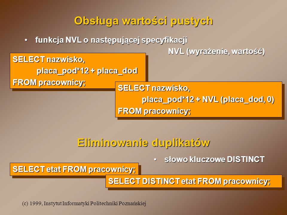 (c) 1999, Instytut Informatyki Politechniki Poznańskiej funkcja NVL o następującej specyfikacjifunkcja NVL o następującej specyfikacji NVL (wyrażenie, wartość) Obsługa wartości pustych SELECT nazwisko, placa_pod*12 + placa_dod FROM pracownicy; SELECT nazwisko, placa_pod*12 + placa_dod FROM pracownicy; SELECT nazwisko, placa_pod*12 + NVL (placa_dod, 0) FROM pracownicy; SELECT nazwisko, placa_pod*12 + NVL (placa_dod, 0) FROM pracownicy; Eliminowanie duplikatów SELECT etat FROM pracownicy; SELECT DISTINCT etat FROM pracownicy; słowo kluczowe DISTINCTsłowo kluczowe DISTINCT