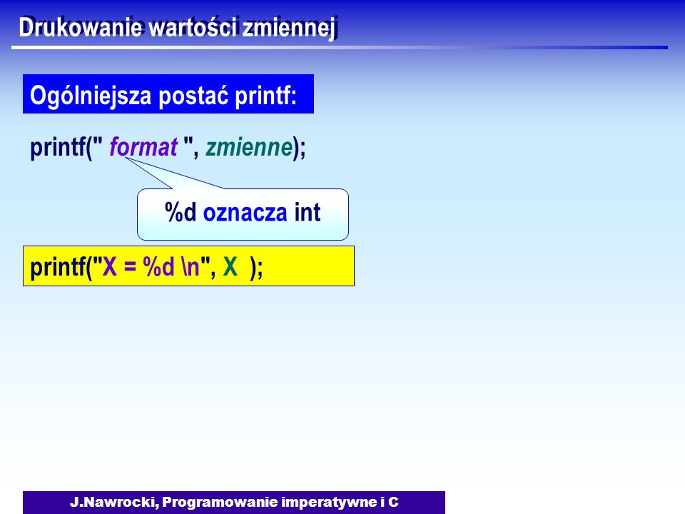 J.Nawrocki, Programowanie imperatywne i C Drukowanie wartości zmiennej printf( format , zmienne ); Ogólniejsza postać printf: %d oznacza int printf( X = %d \n , X );