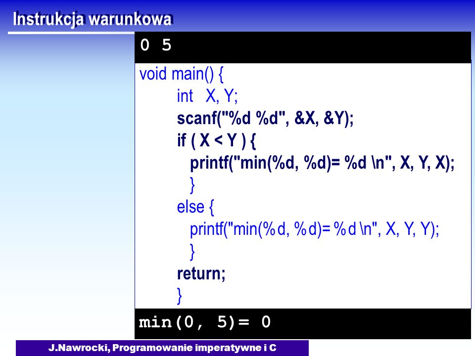J.Nawrocki, Programowanie imperatywne i C void main() { int X, Y; scanf( %d %d , &X, &Y); if ( X < Y ) { printf( min(%d, %d)= %d \n , X, Y, X); } else { printf( min(%d, %d)= %d \n , X, Y, Y); } return; } Instrukcja warunkowa min(0, 5)= 0 0 5