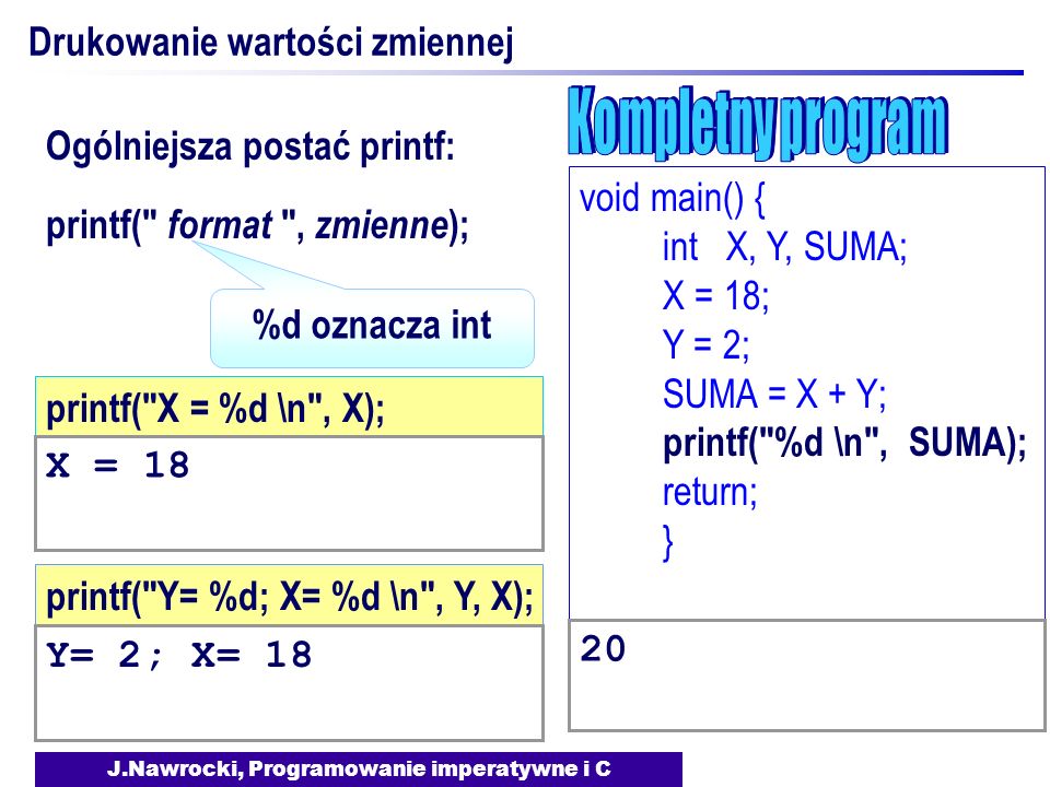 J.Nawrocki, Programowanie imperatywne i C Drukowanie wartości zmiennej printf( format , zmienne ); Ogólniejsza postać printf: printf( Y= %d; X= %d \n , Y, X); Y= 2; X= 18 %d oznacza int printf( X = %d \n , X); X = 18 void main() { int X, Y, SUMA; X = 18; Y = 2; SUMA = X + Y; printf( %d \n , SUMA); return; } 20