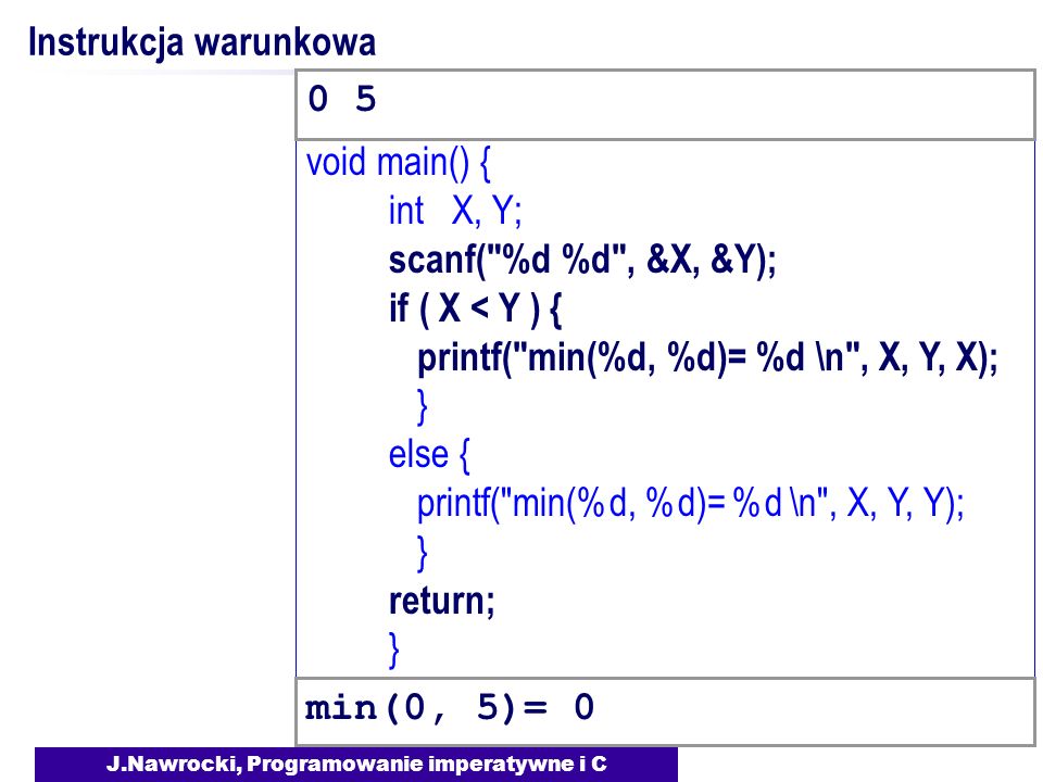 J.Nawrocki, Programowanie imperatywne i C void main() { int X, Y; scanf( %d %d , &X, &Y); if ( X < Y ) { printf( min(%d, %d)= %d \n , X, Y, X); } else { printf( min(%d, %d)= %d \n , X, Y, Y); } return; } Instrukcja warunkowa min(0, 5)= 0 0 5