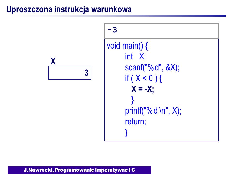 J.Nawrocki, Programowanie imperatywne i C Uproszczona instrukcja warunkowa void main() { int X; scanf( %d , &X); if ( X < 0 ) { X = -X; } printf( %d \n , X); return; } -3 3 X