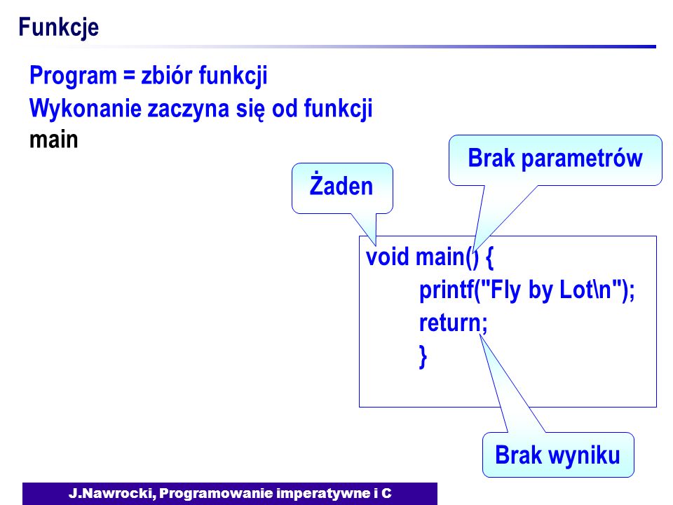J.Nawrocki, Programowanie imperatywne i C Funkcje void main() { printf( Fly by Lot\n ); return; } Żaden Brak parametrów Brak wyniku Program = zbiór funkcji Wykonanie zaczyna się od funkcji main