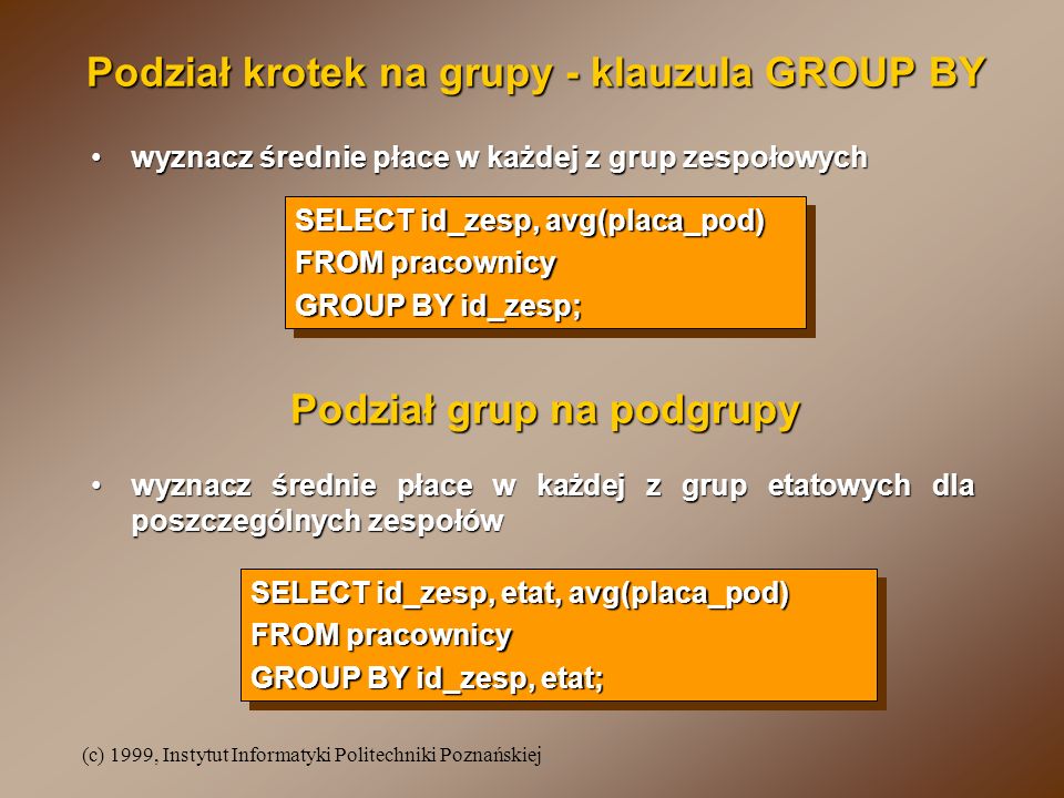 (c) 1999, Instytut Informatyki Politechniki Poznańskiej Podział krotek na grupy - klauzula GROUP BY SELECT id_zesp, avg(placa_pod) FROM pracownicy GROUP BY id_zesp; SELECT id_zesp, avg(placa_pod) FROM pracownicy GROUP BY id_zesp; wyznacz średnie płace w każdej z grup zespołowychwyznacz średnie płace w każdej z grup zespołowych wyznacz średnie płace w każdej z grup etatowych dla poszczególnych zespołówwyznacz średnie płace w każdej z grup etatowych dla poszczególnych zespołów SELECT id_zesp, etat, avg(placa_pod) FROM pracownicy GROUP BY id_zesp, etat; SELECT id_zesp, etat, avg(placa_pod) FROM pracownicy GROUP BY id_zesp, etat; Podział grup na podgrupy