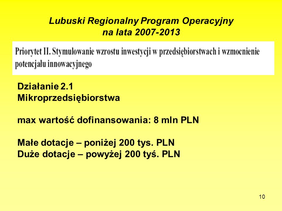 10 Lubuski Regionalny Program Operacyjny na lata Działanie 2.1 Mikroprzedsiębiorstwa max wartość dofinansowania: 8 mln PLN Małe dotacje – poniżej 200 tys.