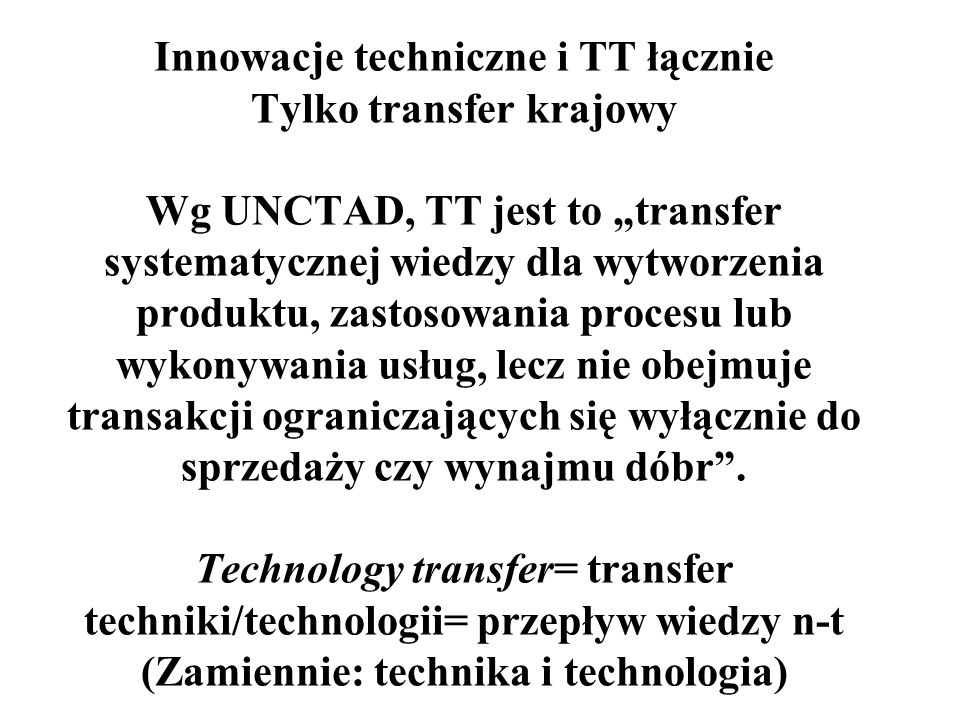 Innowacje techniczne i TT łącznie Tylko transfer krajowy Wg UNCTAD, TT jest to transfer systematycznej wiedzy dla wytworzenia produktu, zastosowania procesu lub wykonywania usług, lecz nie obejmuje transakcji ograniczających się wyłącznie do sprzedaży czy wynajmu dóbr.