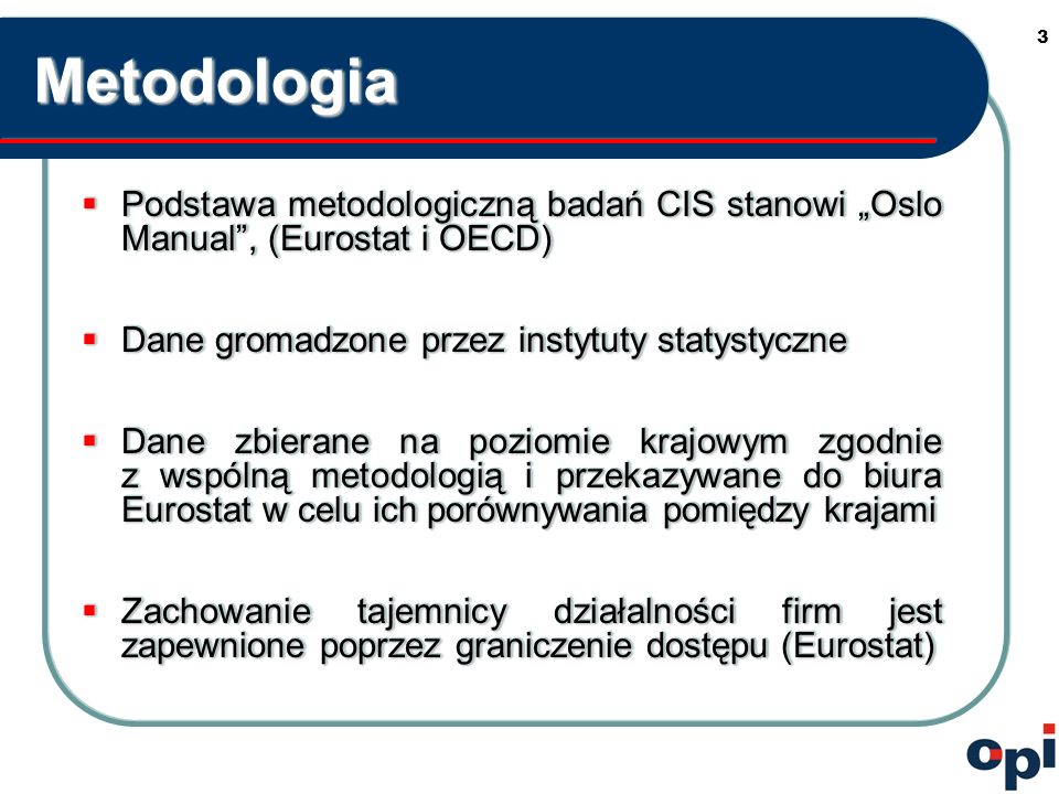 3MetodologiaMetodologia Podstawa metodologiczną badań CIS stanowi Oslo Manual, (Eurostat i OECD) Podstawa metodologiczną badań CIS stanowi Oslo Manual, (Eurostat i OECD) Dane gromadzone przez instytuty statystyczne Dane gromadzone przez instytuty statystyczne Dane zbierane na poziomie krajowym zgodnie z wspólną metodologią i przekazywane do biura Eurostat w celu ich porównywania pomiędzy krajami Dane zbierane na poziomie krajowym zgodnie z wspólną metodologią i przekazywane do biura Eurostat w celu ich porównywania pomiędzy krajami Zachowanie tajemnicy działalności firm jest zapewnione poprzez graniczenie dostępu (Eurostat) Zachowanie tajemnicy działalności firm jest zapewnione poprzez graniczenie dostępu (Eurostat) Podstawa metodologiczną badań CIS stanowi Oslo Manual, (Eurostat i OECD) Podstawa metodologiczną badań CIS stanowi Oslo Manual, (Eurostat i OECD) Dane gromadzone przez instytuty statystyczne Dane gromadzone przez instytuty statystyczne Dane zbierane na poziomie krajowym zgodnie z wspólną metodologią i przekazywane do biura Eurostat w celu ich porównywania pomiędzy krajami Dane zbierane na poziomie krajowym zgodnie z wspólną metodologią i przekazywane do biura Eurostat w celu ich porównywania pomiędzy krajami Zachowanie tajemnicy działalności firm jest zapewnione poprzez graniczenie dostępu (Eurostat) Zachowanie tajemnicy działalności firm jest zapewnione poprzez graniczenie dostępu (Eurostat)