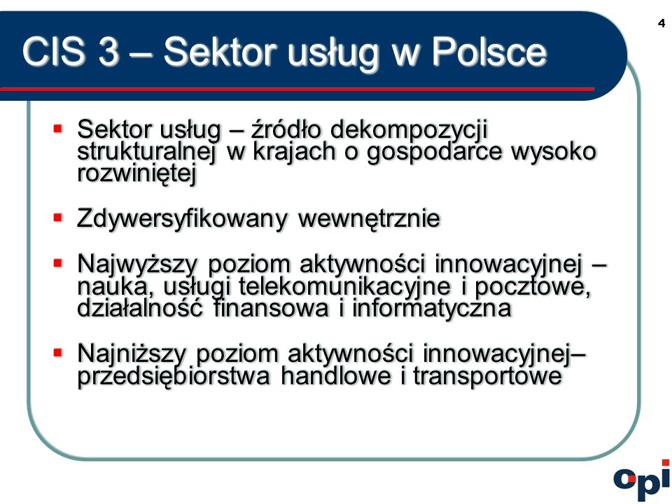 4 CIS 3 – Sektor usług w Polsce Sektor usług – źródło dekompozycji strukturalnej w krajach o gospodarce wysoko rozwiniętej Sektor usług – źródło dekompozycji strukturalnej w krajach o gospodarce wysoko rozwiniętej Zdywersyfikowany wewnętrznie Zdywersyfikowany wewnętrznie Najwyższy poziom aktywności innowacyjnej – nauka, usługi telekomunikacyjne i pocztowe, działalność finansowa i informatyczna Najwyższy poziom aktywności innowacyjnej – nauka, usługi telekomunikacyjne i pocztowe, działalność finansowa i informatyczna Najniższy poziom aktywności innowacyjnej– przedsiębiorstwa handlowe i transportowe Najniższy poziom aktywności innowacyjnej– przedsiębiorstwa handlowe i transportowe Sektor usług – źródło dekompozycji strukturalnej w krajach o gospodarce wysoko rozwiniętej Sektor usług – źródło dekompozycji strukturalnej w krajach o gospodarce wysoko rozwiniętej Zdywersyfikowany wewnętrznie Zdywersyfikowany wewnętrznie Najwyższy poziom aktywności innowacyjnej – nauka, usługi telekomunikacyjne i pocztowe, działalność finansowa i informatyczna Najwyższy poziom aktywności innowacyjnej – nauka, usługi telekomunikacyjne i pocztowe, działalność finansowa i informatyczna Najniższy poziom aktywności innowacyjnej– przedsiębiorstwa handlowe i transportowe Najniższy poziom aktywności innowacyjnej– przedsiębiorstwa handlowe i transportowe