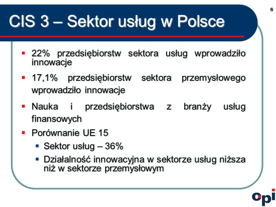 6 CIS 3 – Sektor usług w Polsce 22% przedsiębiorstw sektora usług wprowadziło innowacje 22% przedsiębiorstw sektora usług wprowadziło innowacje 17,1% przedsiębiorstw sektora przemysłowego wprowadziło innowacje 17,1% przedsiębiorstw sektora przemysłowego wprowadziło innowacje Nauka i przedsiębiorstwa z branży usług finansowych Nauka i przedsiębiorstwa z branży usług finansowych Porównanie UE 15 Porównanie UE 15 Sektor usług – 36% Sektor usług – 36% Działalność innowacyjna w sektorze usług niższa niż w sektorze przemysłowym Działalność innowacyjna w sektorze usług niższa niż w sektorze przemysłowym 22% przedsiębiorstw sektora usług wprowadziło innowacje 22% przedsiębiorstw sektora usług wprowadziło innowacje 17,1% przedsiębiorstw sektora przemysłowego wprowadziło innowacje 17,1% przedsiębiorstw sektora przemysłowego wprowadziło innowacje Nauka i przedsiębiorstwa z branży usług finansowych Nauka i przedsiębiorstwa z branży usług finansowych Porównanie UE 15 Porównanie UE 15 Sektor usług – 36% Sektor usług – 36% Działalność innowacyjna w sektorze usług niższa niż w sektorze przemysłowym Działalność innowacyjna w sektorze usług niższa niż w sektorze przemysłowym