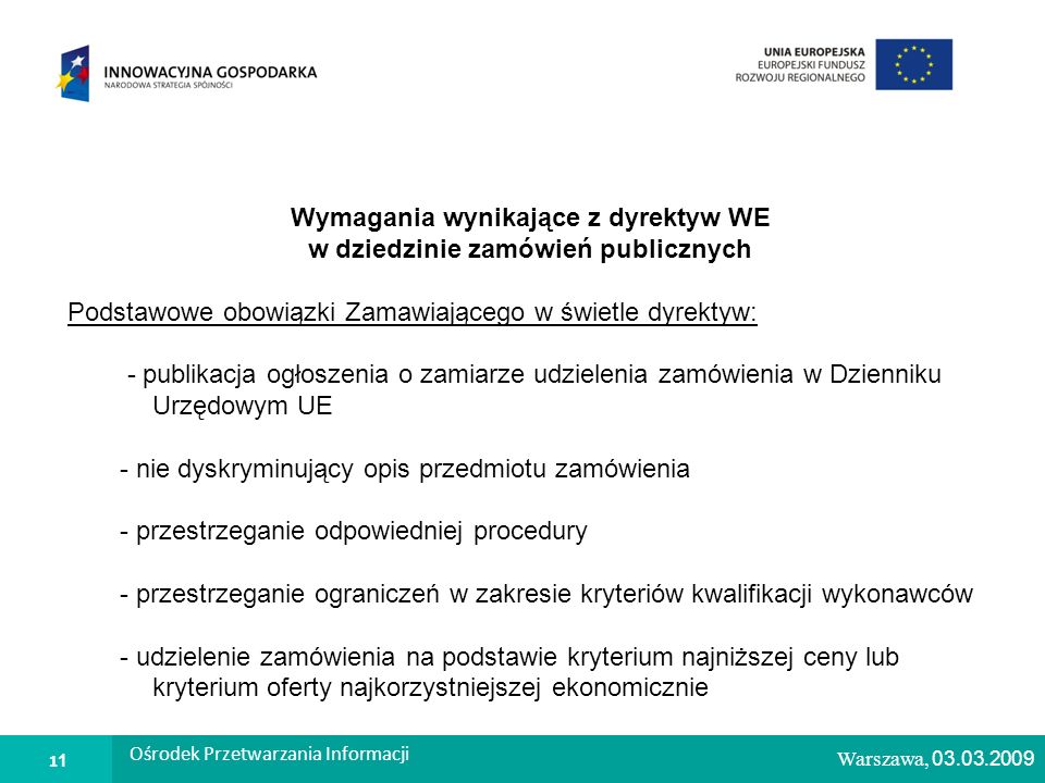1 Warszawa, Wymagania wynikające z dyrektyw WE w dziedzinie zamówień publicznych Podstawowe obowiązki Zamawiającego w świetle dyrektyw: - publikacja ogłoszenia o zamiarze udzielenia zamówienia w Dzienniku Urzędowym UE - nie dyskryminujący opis przedmiotu zamówienia - przestrzeganie odpowiedniej procedury - przestrzeganie ograniczeń w zakresie kryteriów kwalifikacji wykonawców - udzielenie zamówienia na podstawie kryterium najniższej ceny lub kryterium oferty najkorzystniejszej ekonomicznie Warszawa, 03.