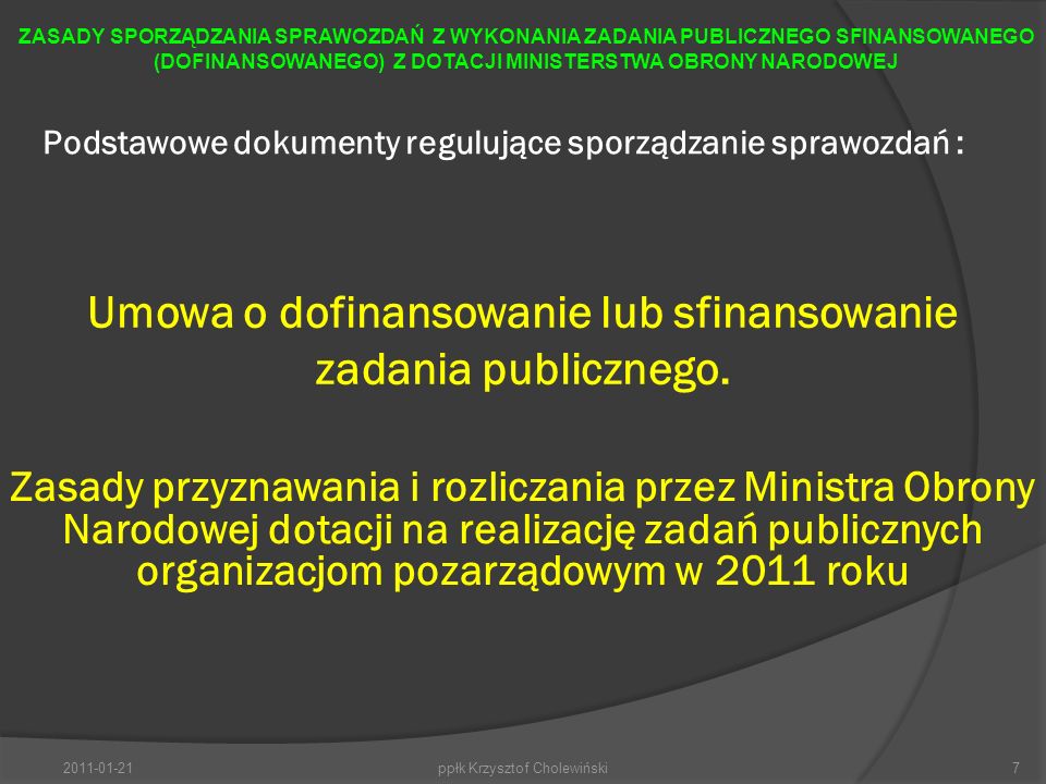 Podstawowe dokumenty regulujące sporządzanie sprawozdań : ppłk Krzysztof Cholewiński7 ZASADY SPORZĄDZANIA SPRAWOZDAŃ Z WYKONANIA ZADANIA PUBLICZNEGO SFINANSOWANEGO (DOFINANSOWANEGO) Z DOTACJI MINISTERSTWA OBRONY NARODOWEJ Umowa o dofinansowanie lub sfinansowanie zadania publicznego.