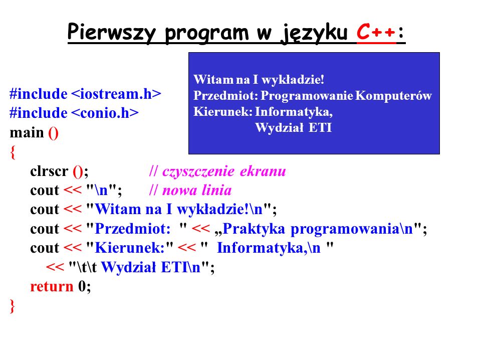 Pierwszy program w języku C++: #include main () { clrscr ();// czyszczenie ekranu cout << \n ;// nowa linia cout << Witam na I wykładzie!\n ; cout << Przedmiot: << Praktyka programowania\n ; cout << Kierunek: << Informatyka,\n << \t\t Wydział ETI\n ; return 0; } Witam na I wykładzie.