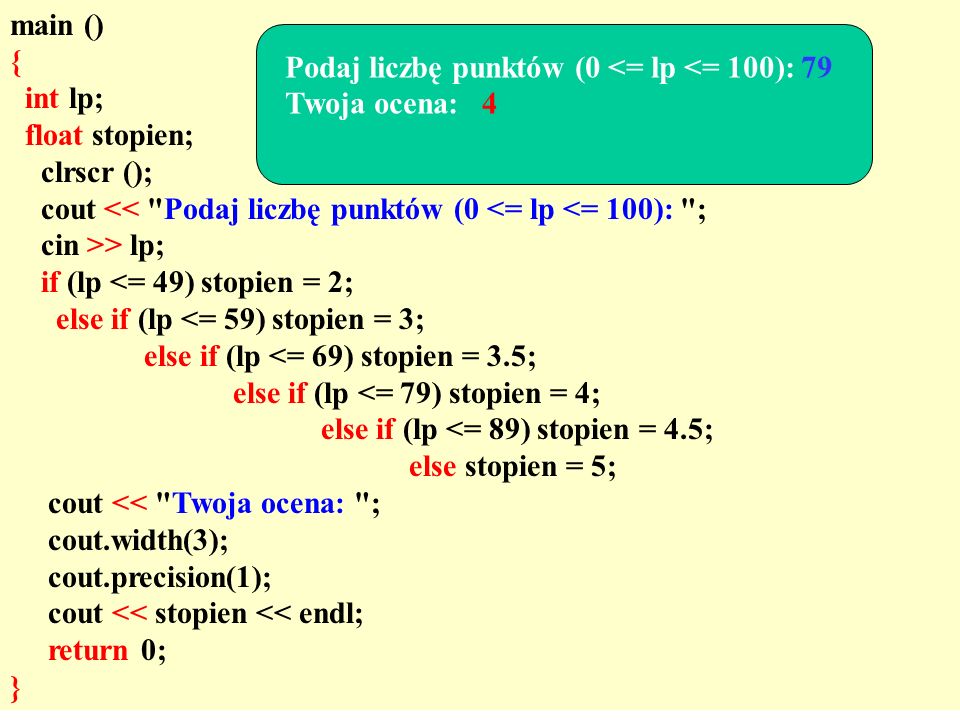 main () { int lp; float stopien; clrscr (); cout << Podaj liczbę punktów (0 <= lp <= 100): ; cin >> lp; if (lp <= 49) stopien = 2; else if (lp <= 59) stopien = 3; else if (lp <= 69) stopien = 3.5; else if (lp <= 79) stopien = 4; else if (lp <= 89) stopien = 4.5; else stopien = 5; cout << Twoja ocena: ; cout.width(3); cout.precision(1); cout << stopien << endl; return 0; } Podaj liczbę punktów (0 <= lp <= 100): 79 Twoja ocena: 4