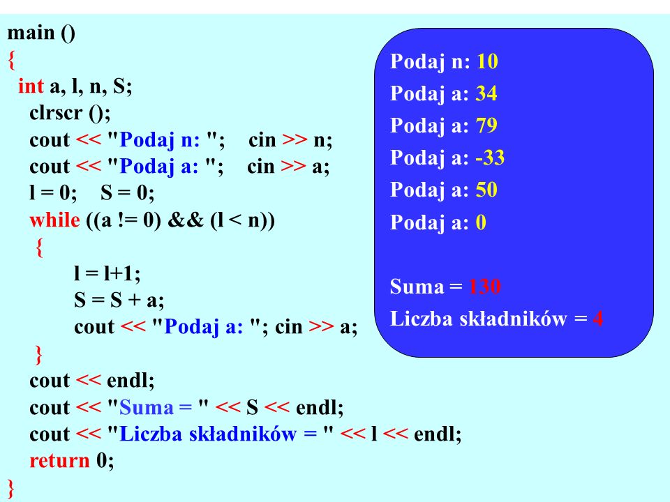 main () { int a, l, n, S; clrscr (); cout > n; cout > a; l = 0; S = 0; while ((a != 0) && (l < n)) { l = l+1; S = S + a; cout > a; } cout << endl; cout << Suma = << S << endl; cout << Liczba składników = << l << endl; return 0; } Podaj n: 10 Podaj a: 34 Podaj a: 79 Podaj a: -33 Podaj a: 50 Podaj a: 0 Suma = 130 Liczba składników = 4