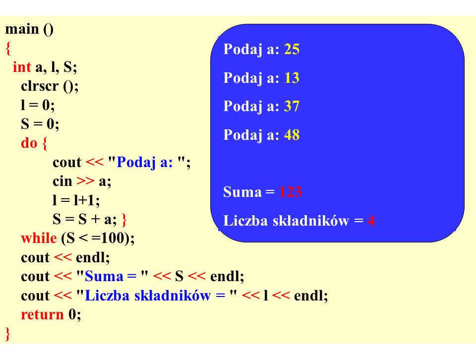 main () { int a, l, S; clrscr (); l = 0; S = 0; do { cout << Podaj a: ; cin >> a; l = l+1; S = S + a; } while (S < =100); cout << endl; cout << Suma = << S << endl; cout << Liczba składników = << l << endl; return 0; } Podaj a: 25 Podaj a: 13 Podaj a: 37 Podaj a: 48 Suma = 123 Liczba składników = 4