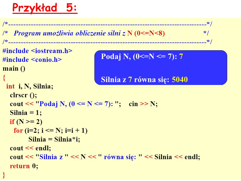Przykład 5: /* */ /* Program umożliwia obliczenie silni z N (0<=N<8) */ /* */ #include main () { int i, N, Silnia; clrscr (); cout > N; Silnia = 1; if (N >= 2) for (i=2; i <= N; i=i + 1) Silnia = Silnia*i; cout << endl; cout << Silnia z << N << równa się: << Silnia << endl; return 0; } Podaj N, (0<=N <= 7): 7 Silnia z 7 równa się: 5040