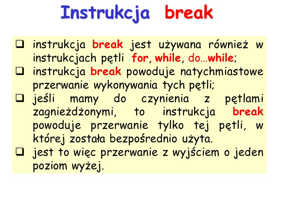 Instrukcja break instrukcja break jest używana również w instrukcjach pętli for, while, do…while; instrukcja break powoduje natychmiastowe przerwanie wykonywania tych pętli; jeśli mamy do czynienia z pętlami zagnieżdżonymi, to instrukcja break powoduje przerwanie tylko tej pętli, w której została bezpośrednio użyta.