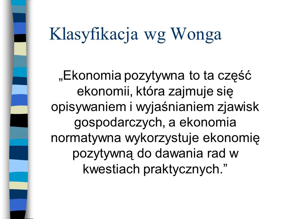 Klasyfikacja wg Wonga Ekonomia pozytywna to ta część ekonomii, która zajmuje się opisywaniem i wyjaśnianiem zjawisk gospodarczych, a ekonomia normatywna wykorzystuje ekonomię pozytywną do dawania rad w kwestiach praktycznych.