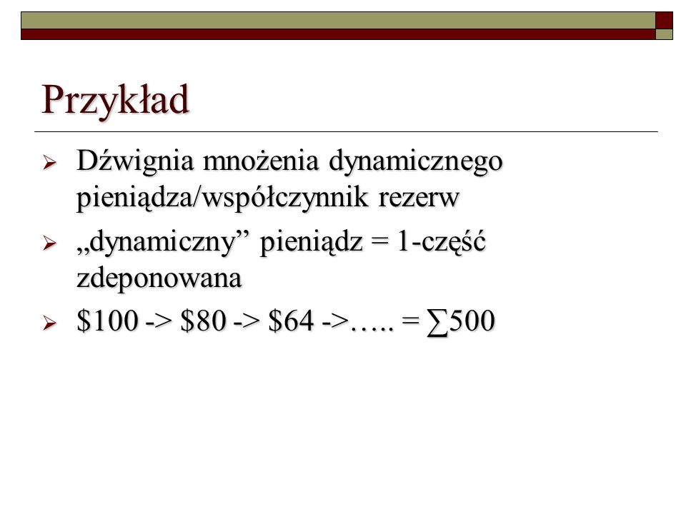 Przykład Dźwignia mnożenia dynamicznego pieniądza/współczynnik rezerw Dźwignia mnożenia dynamicznego pieniądza/współczynnik rezerw dynamiczny pieniądz = 1-część zdeponowana dynamiczny pieniądz = 1-część zdeponowana $100 -> $80 -> $64 ->…..