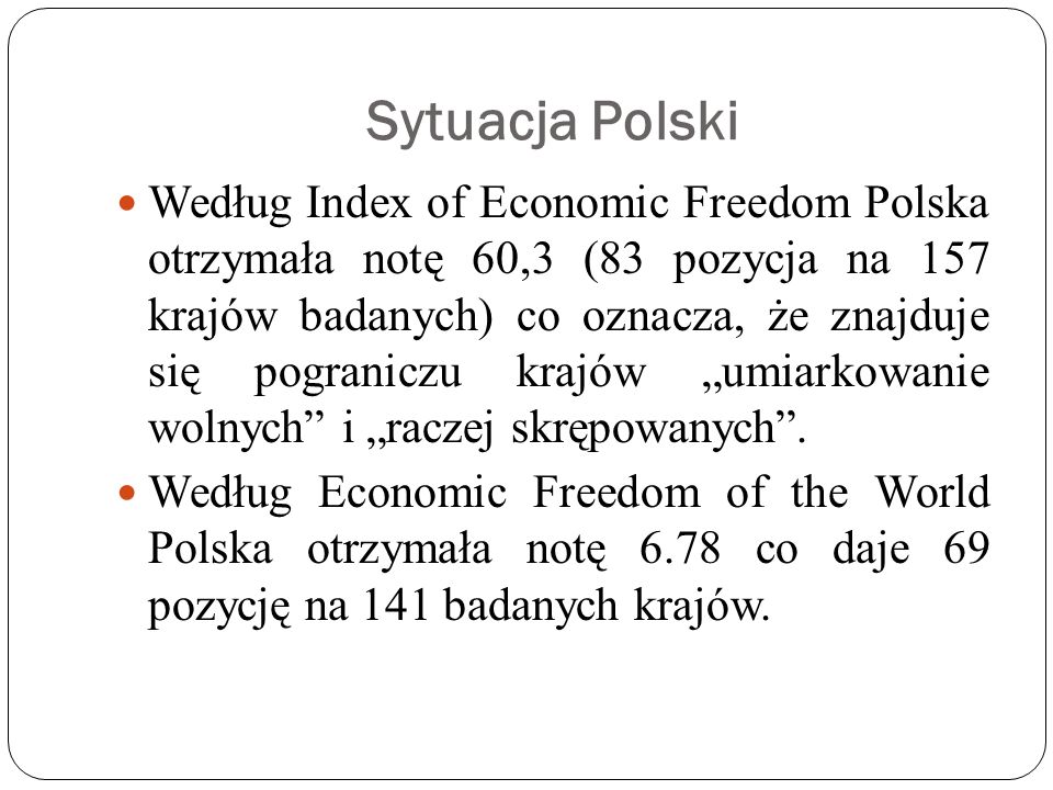 Sytuacja Polski Według Index of Economic Freedom Polska otrzymała notę 60,3 (83 pozycja na 157 krajów badanych) co oznacza, że znajduje się pograniczu krajów umiarkowanie wolnych i raczej skrępowanych.