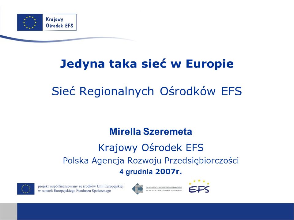 Jedyna taka sieć w Europie Sieć Regionalnych Ośrodków EFS Mirella Szeremeta Krajowy Ośrodek EFS Polska Agencja Rozwoju Przedsiębiorczości 4 grudnia 2007r.