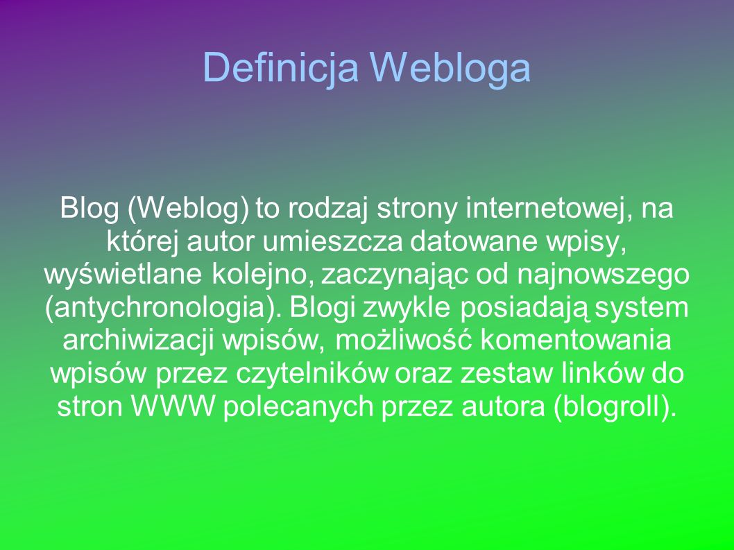 Definicja Webloga Blog (Weblog) to rodzaj strony internetowej, na której autor umieszcza datowane wpisy, wyświetlane kolejno, zaczynając od najnowszego (antychronologia).