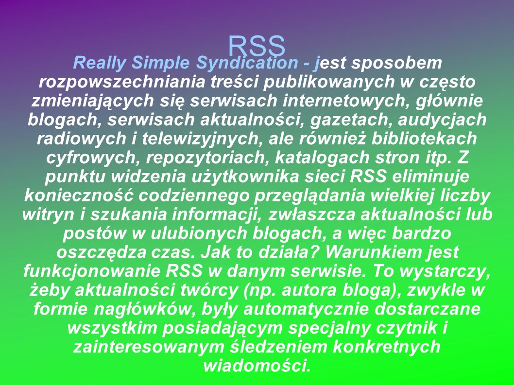 RSS Really Simple Syndication - jest sposobem rozpowszechniania treści publikowanych w często zmieniających się serwisach internetowych, głównie blogach, serwisach aktualności, gazetach, audycjach radiowych i telewizyjnych, ale również bibliotekach cyfrowych, repozytoriach, katalogach stron itp.