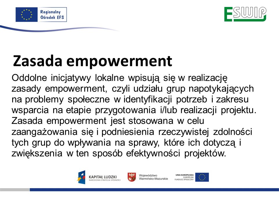Zasada empowerment Oddolne inicjatywy lokalne wpisują się w realizację zasady empowerment, czyli udziału grup napotykających na problemy społeczne w identyfikacji potrzeb i zakresu wsparcia na etapie przygotowania i/lub realizacji projektu.