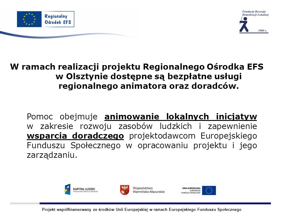 Projekt współfinansowany ze środków Unii Europejskiej w ramach Europejskiego Funduszu Społecznego W ramach realizacji projektu Regionalnego Ośrodka EFS w Olsztynie dostępne są bezpłatne usługi regionalnego animatora oraz doradców.
